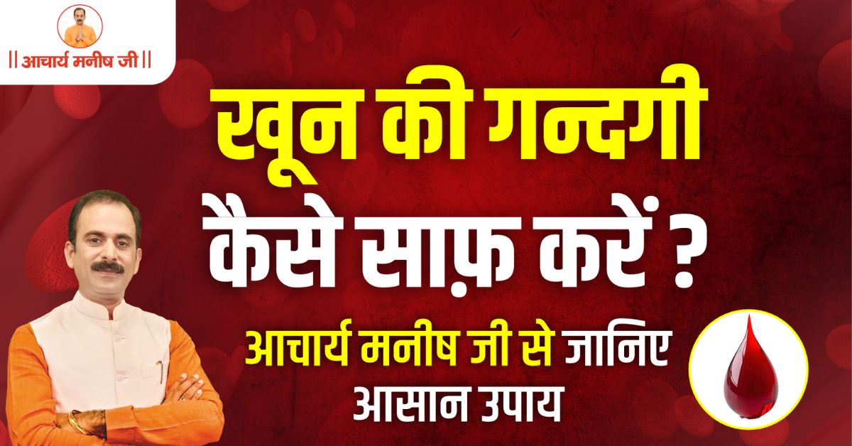 खून की गन्दगी कैसे साफ़ करें? – आचार्य मनीष जी से जानिए आसान उपाय