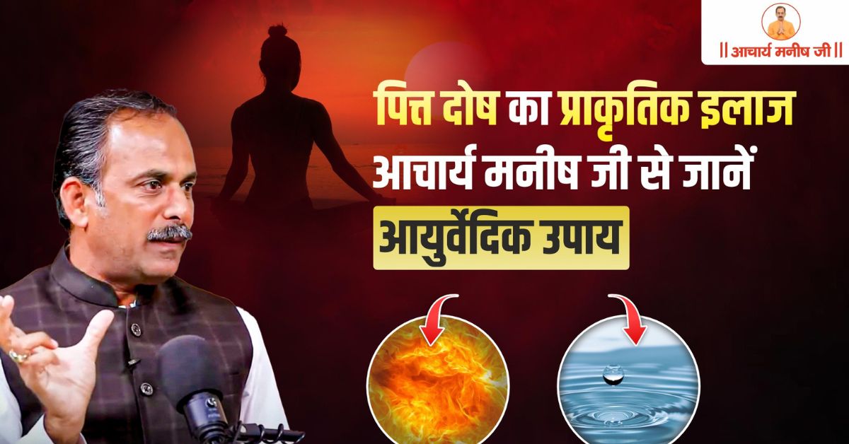 पित्त दोष का प्राकृतिक इलाज – आचार्य मनीष जी से जानें आयुर्वेदिक उपाय